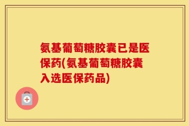 氨基葡萄糖胶囊已是医保药(氨基葡萄糖胶囊入选医保药品)