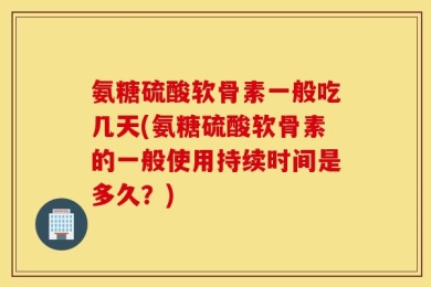 氨糖硫酸软骨素一般吃几天(氨糖硫酸软骨素的一般使用持续时间是多久？)