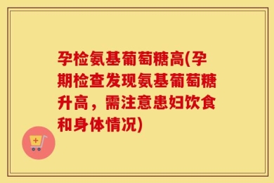 孕检氨基葡萄糖高(孕期检查发现氨基葡萄糖升高，需注意患妇饮食和身体情况)