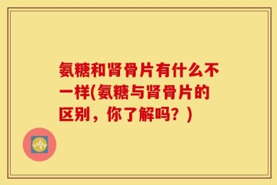 氨糖和肾骨片有什么不一样(氨糖与肾骨片的区别，你了解吗？)