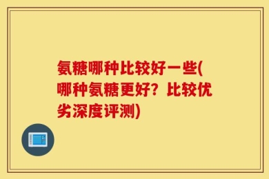 氨糖哪种比较好一些(哪种氨糖更好？比较优劣深度评测)
