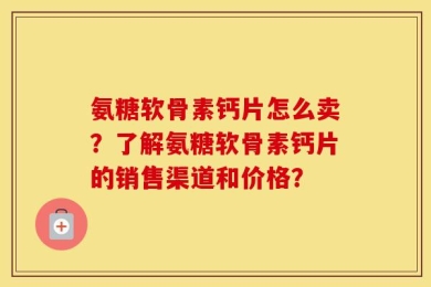 氨糖软骨素钙片怎么卖？了解氨糖软骨素钙片的销售渠道和价格？
