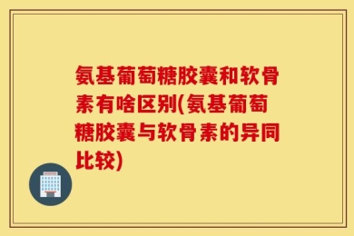 氨基葡萄糖胶囊和软骨素有啥区别(氨基葡萄糖胶囊与软骨素的异同比较)