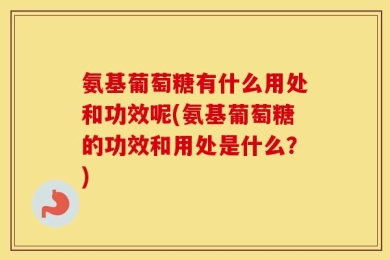 氨基葡萄糖有什么用处和功效呢(氨基葡萄糖的功效和用处是什么？)