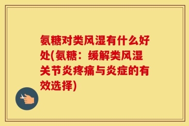 氨糖对类风湿有什么好处(氨糖：缓解类风湿关节炎疼痛与炎症的有效选择)