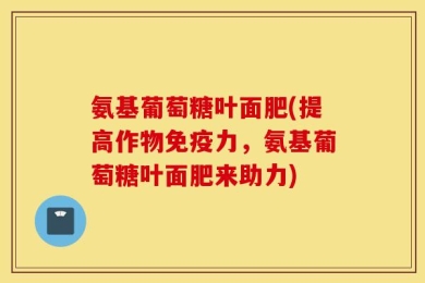 氨基葡萄糖叶面肥(提高作物免疫力，氨基葡萄糖叶面肥来助力)