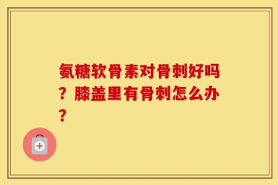 氨糖软骨素对骨刺好吗？膝盖里有骨刺怎么办？