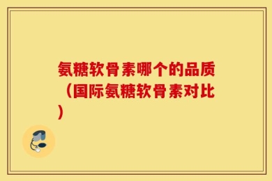 氨糖软骨素哪个的品质（国际氨糖软骨素对比）