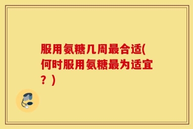 服用氨糖几周最合适(何时服用氨糖最为适宜？)