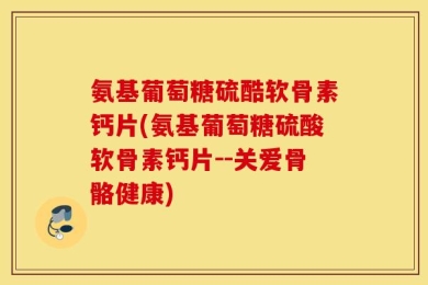 氨基葡萄糖硫酷软骨素钙片(氨基葡萄糖硫酸软骨素钙片--关爱骨骼健康)