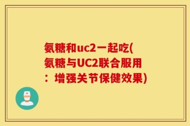 氨糖和uc2一起吃(氨糖与UC2联合服用：增强关节保健效果)