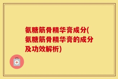 氨糖筋骨精华膏成分(氨糖筋骨精华膏的成分及功效解析)