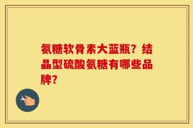 氨糖软骨素大蓝瓶？结晶型硫酸氨糖有哪些品牌？