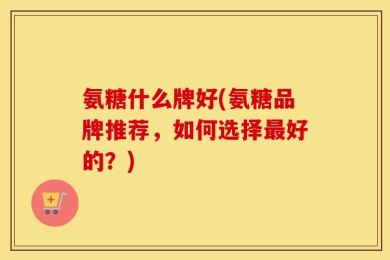 氨糖什么牌好(氨糖品牌推荐，如何选择最好的？)