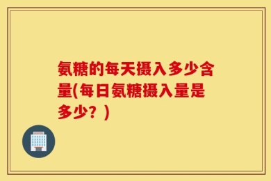 氨糖的每天摄入多少含量(每日氨糖摄入量是多少？)
