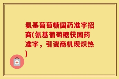 氨基葡萄糖国药准字招商(氨基葡萄糖获国药准字，引资商机现炽热)