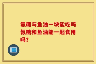 氨糖与鱼油一块能吃吗氨糖和鱼油能一起食用吗？
