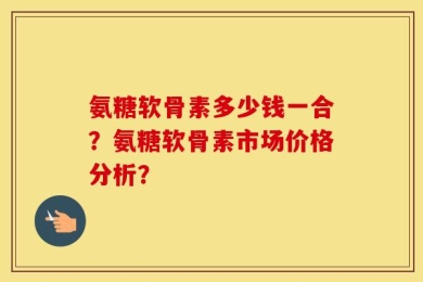 氨糖软骨素多少钱一合？氨糖软骨素市场价格分析？