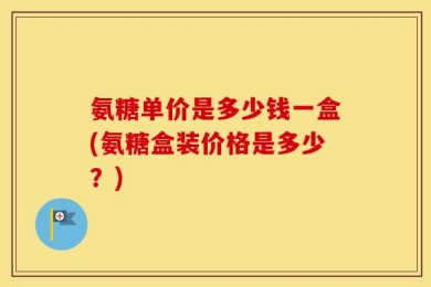 氨糖单价是多少钱一盒(氨糖盒装价格是多少？)