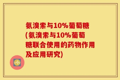 氨溴索与10%葡萄糖(氨溴索与10%葡萄糖联合使用的药物作用及应用研究)