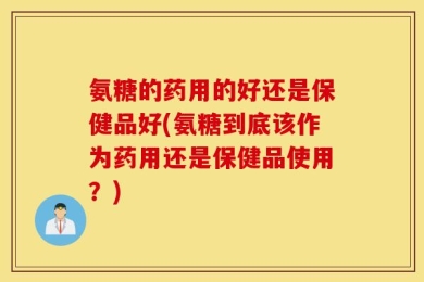 氨糖的药用的好还是保健品好(氨糖到底该作为药用还是保健品使用？)