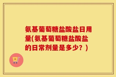氨基葡萄糖盐酸盐日用量(氨基葡萄糖盐酸盐的日常剂量是多少？)