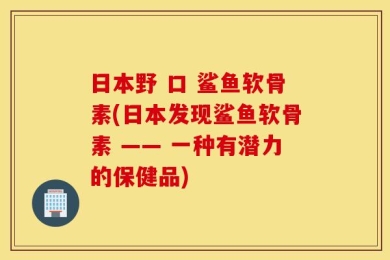日本野 口 鲨鱼软骨素(日本发现鲨鱼软骨素 —— 一种有潜力的保健品)