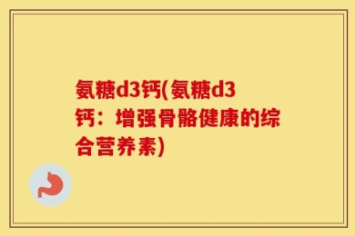氨糖d3钙(氨糖d3钙：增强骨骼健康的综合营养素)