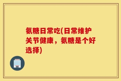 氨糖日常吃(日常维护关节健康，氨糖是个好选择)