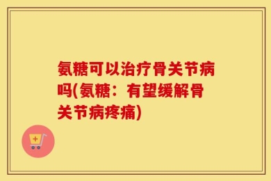 氨糖可以治疗骨关节病吗(氨糖：有望缓解骨关节病疼痛)