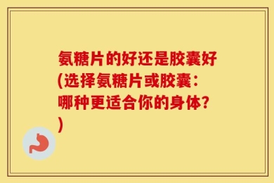 氨糖片的好还是胶囊好(选择氨糖片或胶囊：哪种更适合你的身体？)