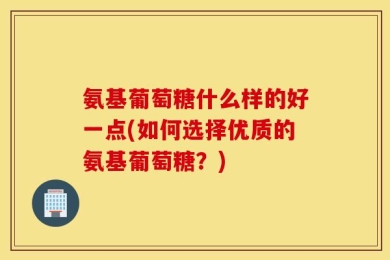 氨基葡萄糖什么样的好一点(如何选择优质的氨基葡萄糖？)