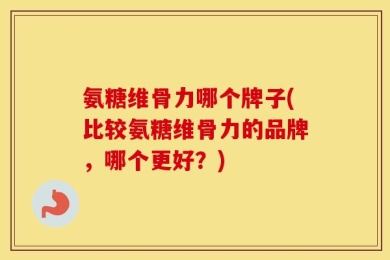 氨糖维骨力哪个牌子(比较氨糖维骨力的品牌，哪个更好？)