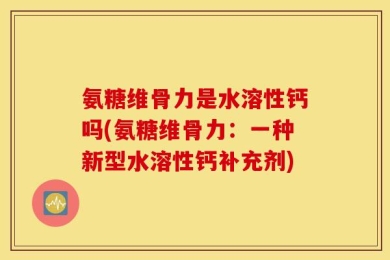 氨糖维骨力是水溶性钙吗(氨糖维骨力：一种新型水溶性钙补充剂)