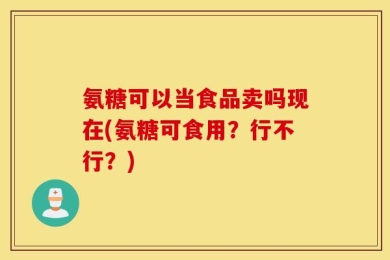 氨糖可以当食品卖吗现在(氨糖可食用？行不行？)