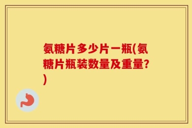 氨糖片多少片一瓶(氨糖片瓶装数量及重量？)