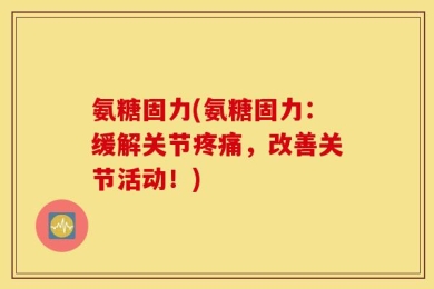 氨糖固力(氨糖固力：缓解关节疼痛，改善关节活动！)