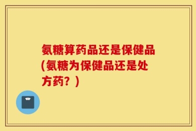 氨糖算药品还是保健品(氨糖为保健品还是处方药？)