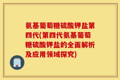 氨基葡萄糖硫酸钾盐第四代(第四代氨基葡萄糖硫酸钾盐的全面解析及应用领域探究)