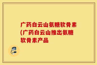 广药白云山氨糖软骨素(广药白云山推出氨糖软骨素产品