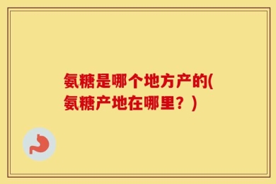 氨糖是哪个地方产的(氨糖产地在哪里？)
