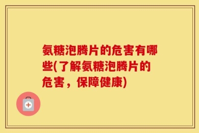 氨糖泡腾片的危害有哪些(了解氨糖泡腾片的危害，保障健康)