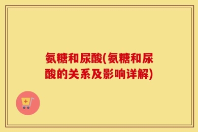 氨糖和尿酸(氨糖和尿酸的关系及影响详解)