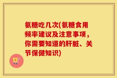 氨糖吃几次(氨糖食用频率建议及注意事项，你需要知道的肝脏、关节保健知识)