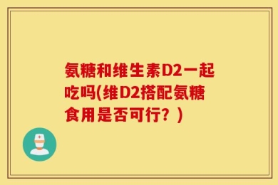 氨糖和维生素D2一起吃吗(维D2搭配氨糖食用是否可行？)