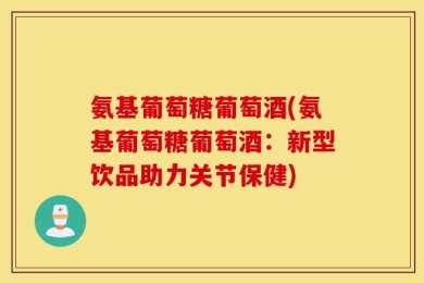 氨基葡萄糖葡萄酒(氨基葡萄糖葡萄酒：新型饮品助力关节保健)
