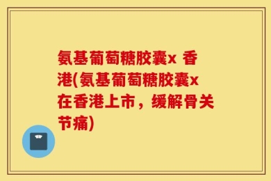 氨基葡萄糖胶囊x 香港(氨基葡萄糖胶囊x在香港上市，缓解骨关节痛)