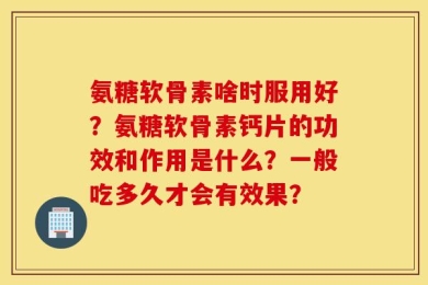 氨糖软骨素啥时服用好？氨糖软骨素钙片的功效和作用是什么？一般吃多久才会有效果？