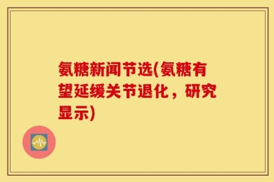氨糖新闻节选(氨糖有望延缓关节退化，研究显示)