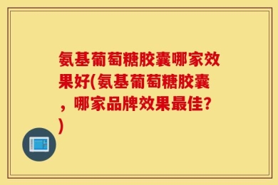 氨基葡萄糖胶囊哪家效果好(氨基葡萄糖胶囊，哪家品牌效果最佳？)